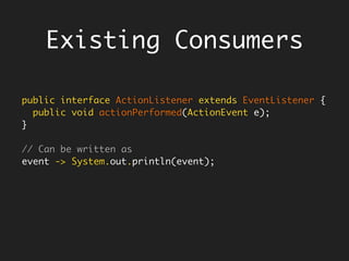 Functional Interfaces
@FunctionalInterface
public interface Function<T, R> {
R apply(T t);
…
}
Function<Float, Float> twice = x -> 2 * x;
twice.apply(3); // 6
// A function returns its argument unchanged
Function<Float, Float> identity = x -> x
@FunctionalInterface
public interface BiFunction<T, U, R> {
R apply(T t, U u);
…
}
BiFunction<Float, Float, Float> add = (x, y) -> x + y;
add.apply(2, 3); // 5
 