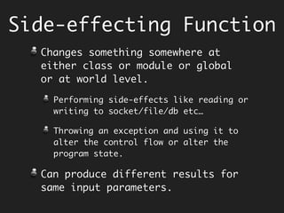 Side-effecting Function
Changes something somewhere at either
class or module or global or at world
level.
Performing side-effects like reading or
writing to socket/file/db etc…
Throwing an exception and using it to alter
the control flow or alter the program state.
This makes it difficult to reason about
the program.
Can produce different o/p for same i/p.
 