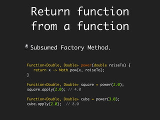 static Boolean is(final Integer n, String op) {
Predicate<Integer> isEven = x -> x % 2 == 0;
Map<String, Predicate<Integer>> preds = new HashMap<>();
preds.put("even", isEven);
preds.put("odd", isEven.negate());
Predicate<Integer> falsify = x -> false;
return preds.getOrDefault(op, falsify).test(n);
}
is(5, "even");
is(5, "odd");
Defining Function within a
function - Encapsulate fns
Java does not allow you to define a
function within a function, but its ok
defining lambda.
 