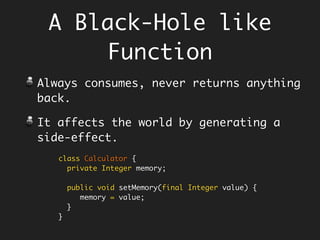 A Black-Hole like
Function
Always consumes, never returns anything
back.
It affects the world by generating a
side-effect, example - the setters.
class Calculator {
private Integer memory;
public void setMemory(final Integer value) {
memory = value;
}
}
 