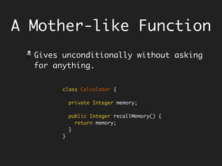 A Mother-like Function
Gives unconditionally without asking
for anything.
Example - the getters.
class Calculator {
private Integer memory;
public Integer recallMemory() {
return memory;
}
}
 
