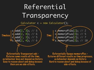 public String concat(String x, String y) {
return x + y;
}
String a = "referential";
String b = " transparency ";
String r1 = concat(a, b); // referential transparency
String r2 = concat(a, b); // referential transparency
Understanding
Referential
Transparency
 