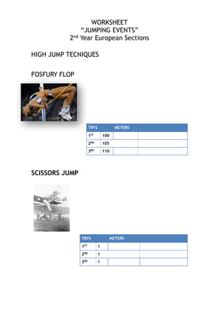 WORKSHEET
“JUMPING EVENTS”
2nd Year European Sections

!
!
HIGH JUMP TECNIQUES
!
!
FOSFURY FLOP

TRYS

METERS

1ST
2ND

105

3RD

!
!
!
SCISSORS JUMP
!

100

110

TRYS

METERS

1ST
2ND

!
!
!
!
!

1
1

3RD

1

 