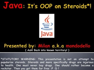 Java: It’s OOP on Steroids*! Presented by: Milan a.k.amondodello ( Aah! Back into known territory! ) *STATUTORY WARNING: This presentation is not an attempt to popularize steroids. Steroids and more specifically drugs are injurious to health. One must never buy drugs. One should rather become a rockstar. Then you get them for free :P :D ! 