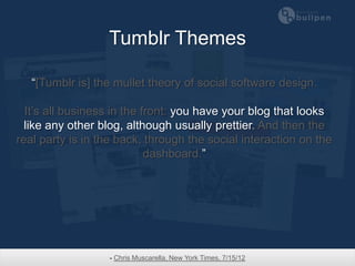 Tumblr Themes

   “[Tumblr is] the mullet theory of social software design.

  It’s all business in the front: you have your blog that looks
  like any other blog, although usually prettier. And then the
real party is in the back, through the social interaction on the
                            dashboard.”




                  - Chris Muscarella, New York Times, 7/15/12
 