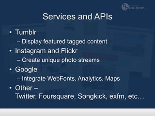 Services and APIs
• Tumblr
  – Display featured tagged content
• Instagram and Flickr
  – Create unique photo streams
• Google
  – Integrate WebFonts, Analytics, Maps
• Other – Twitter, Foursquare, Songkick,
  exfm, etc…
 