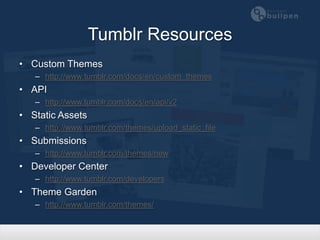 Tumblr Resources
• Custom Themes
   – http://www.tumblr.com/docs/en/custom_themes
• API
   – http://www.tumblr.com/docs/en/api/v2
• Static Assets
   – http://www.tumblr.com/themes/upload_static_file
• Submissions
   – http://www.tumblr.com/themes/new
• Developer Center
   – http://www.tumblr.com/developers
• Theme Garden
   – http://www.tumblr.com/themes/
 