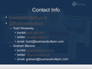 Contact Info
• businessbullpen.com
• @BusinessBullpen
  – Todd Wickersty
     • tumblr: log.wick.me
     • twitter: @toddwickersty
     • email: todd@businessbullpen.com
  – Graham Blevins
     • tumblr: grahamblevins.com
     • twitter: @grahamblevins
     • email: graham@businessbullpen.com
 
