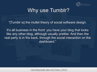 Why use Tumblr?

   “[Tumblr is] the mullet theory of social software design.

  It’s all business in the front: you have your blog that looks
  like any other blog, although usually prettier. And then the
real party is in the back, through the social interaction on the
                            dashboard.”




                  - Chris Muscarella, New York Times, 7/15/12
 
