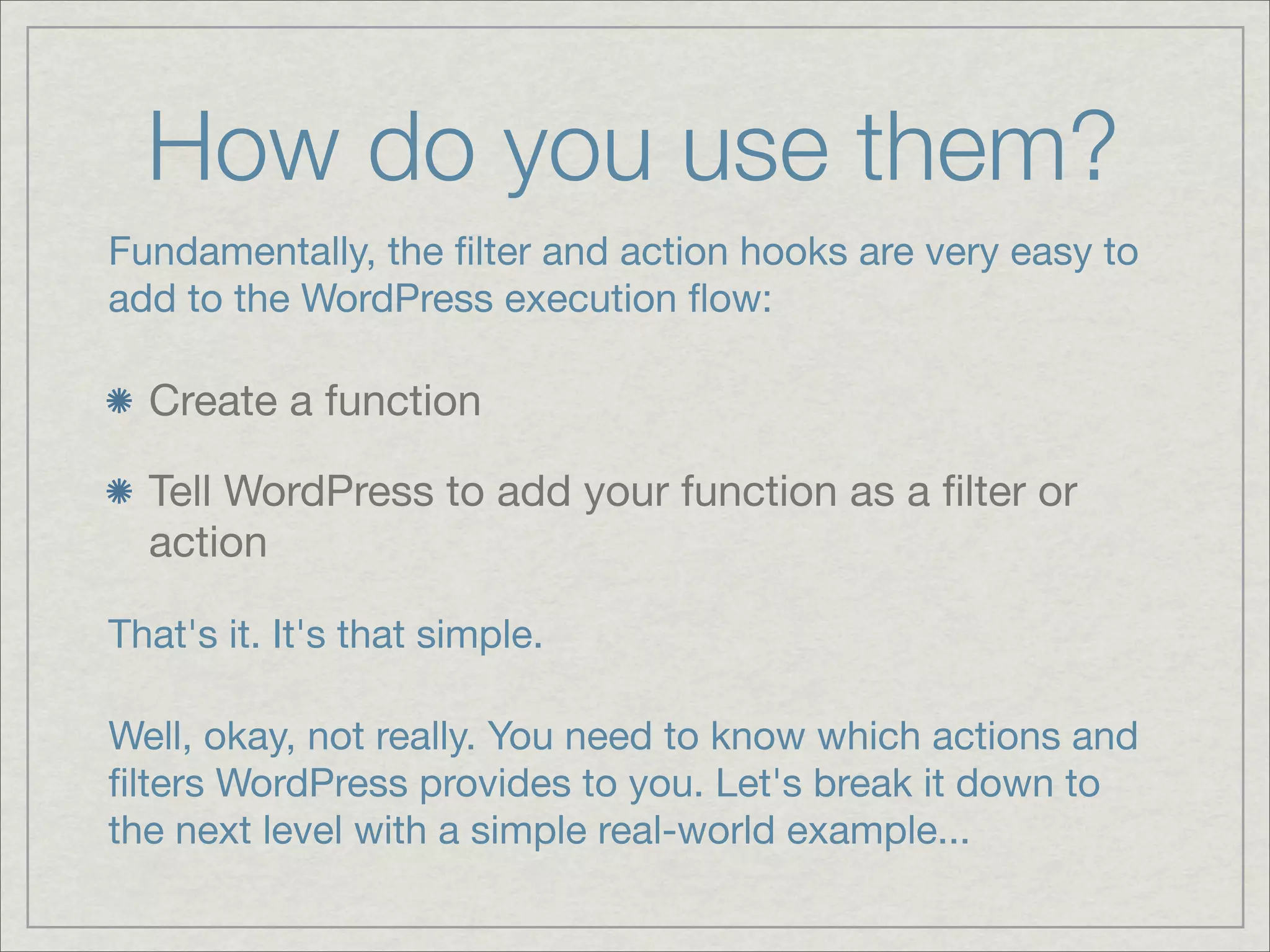 How do you use them? Fundamentally, the ﬁlter and action hooks are very easy to add to the WordPress execution ﬂow: Create a function Tell WordPress to add your function as a ﬁlter or action That's it. It's that simple. Well, okay, not really. You need to know which actions and ﬁlters WordPress provides to you. Let's break it down to the next level with a simple real-world example... 