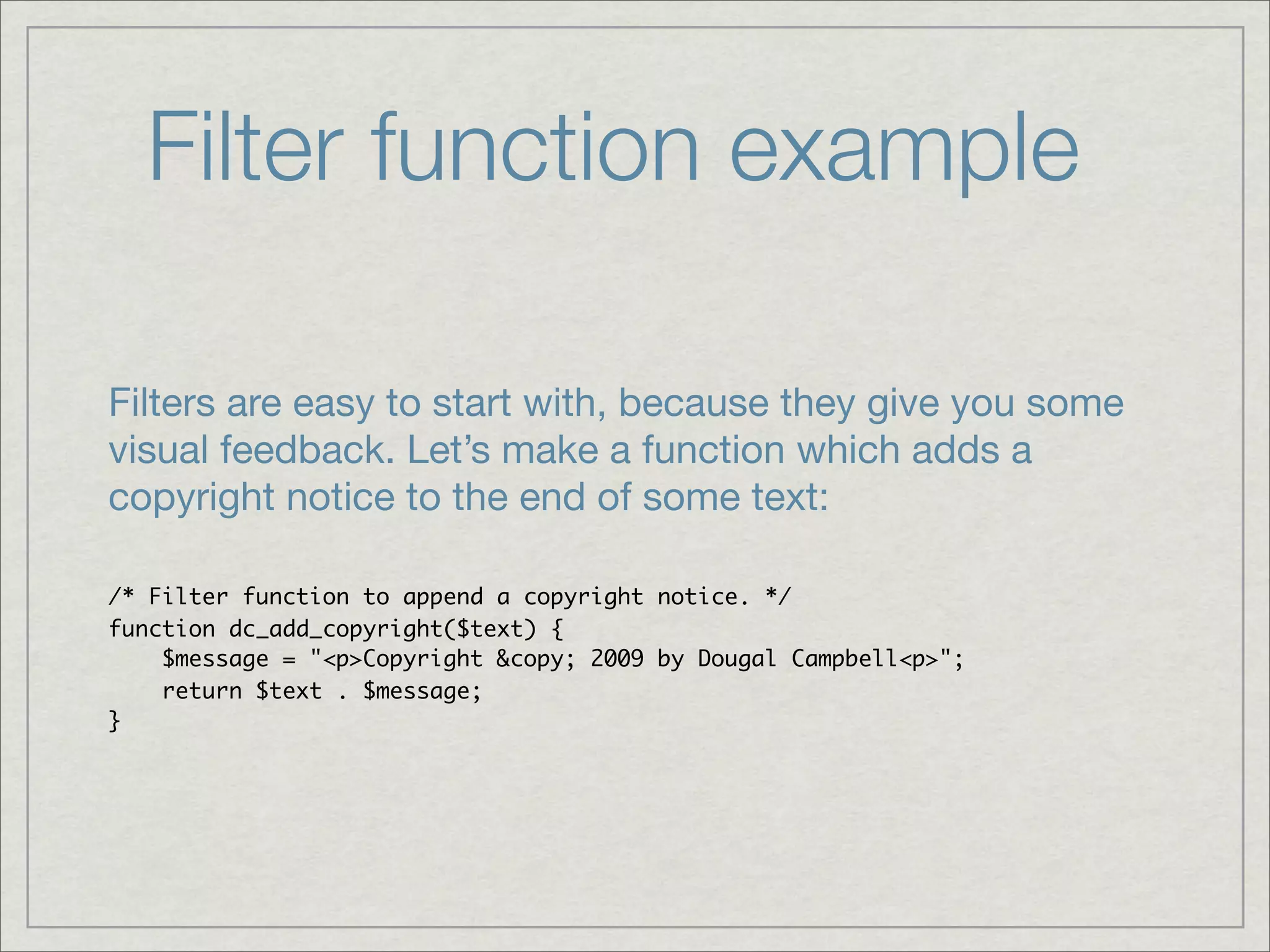 Filter function example Filters are easy to start with, because they give you some visual feedback. Let’s make a function which adds a copyright notice to the end of some text: /* Filter function to append a copyright notice. */ function dc_add_copyright($text) { $message = "<p>Copyright &copy; 2009 by Dougal Campbell<p>"; return $text . $message; } 