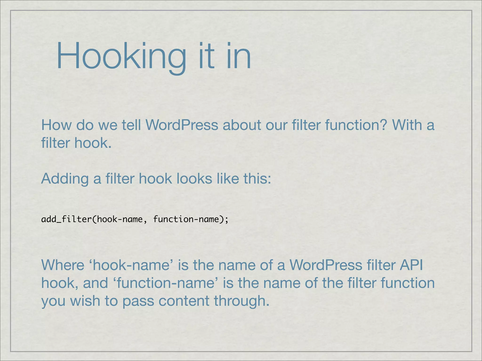 Hooking it in How do we tell WordPress about our ﬁlter function? With a ﬁlter hook. Adding a ﬁlter hook looks like this: add_filter(hook-name, function-name); Where ‘hook-name’ is the name of a WordPress ﬁlter API hook, and ‘function-name’ is the name of the ﬁlter function you wish to pass content through. 