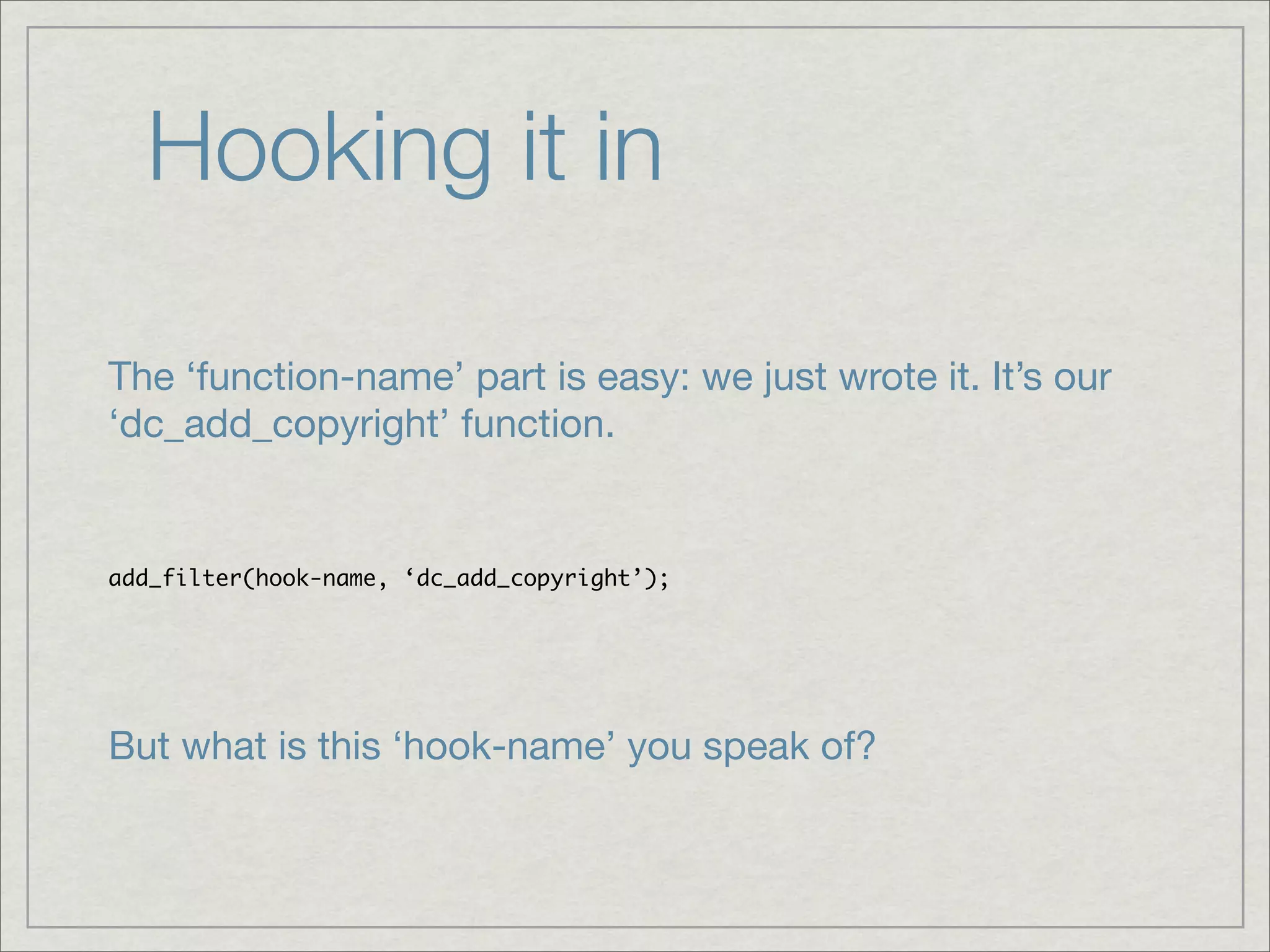 Hooking it in The ‘function-name’ part is easy: we just wrote it. It’s our ‘dc_add_copyright’ function. add_filter(hook-name, ‘dc_add_copyright’); But what is this ‘hook-name’ you speak of? 