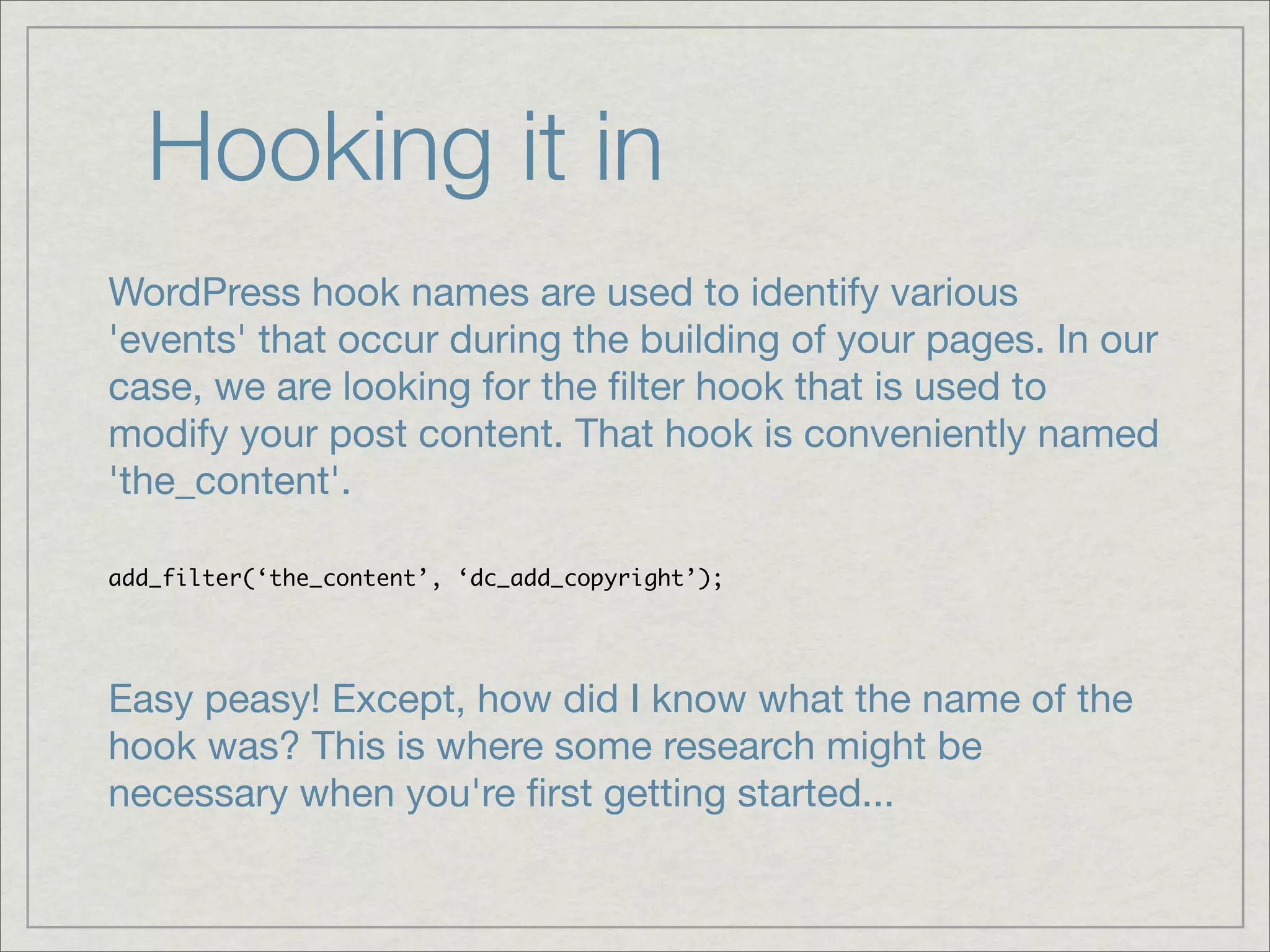 Hooking it in WordPress hook names are used to identify various 'events' that occur during the building of your pages. In our case, we are looking for the ﬁlter hook that is used to modify your post content. That hook is conveniently named 'the_content'. add_filter(‘the_content’, ‘dc_add_copyright’); Easy peasy! Except, how did I know what the name of the hook was? This is where some research might be necessary when you're ﬁrst getting started... 