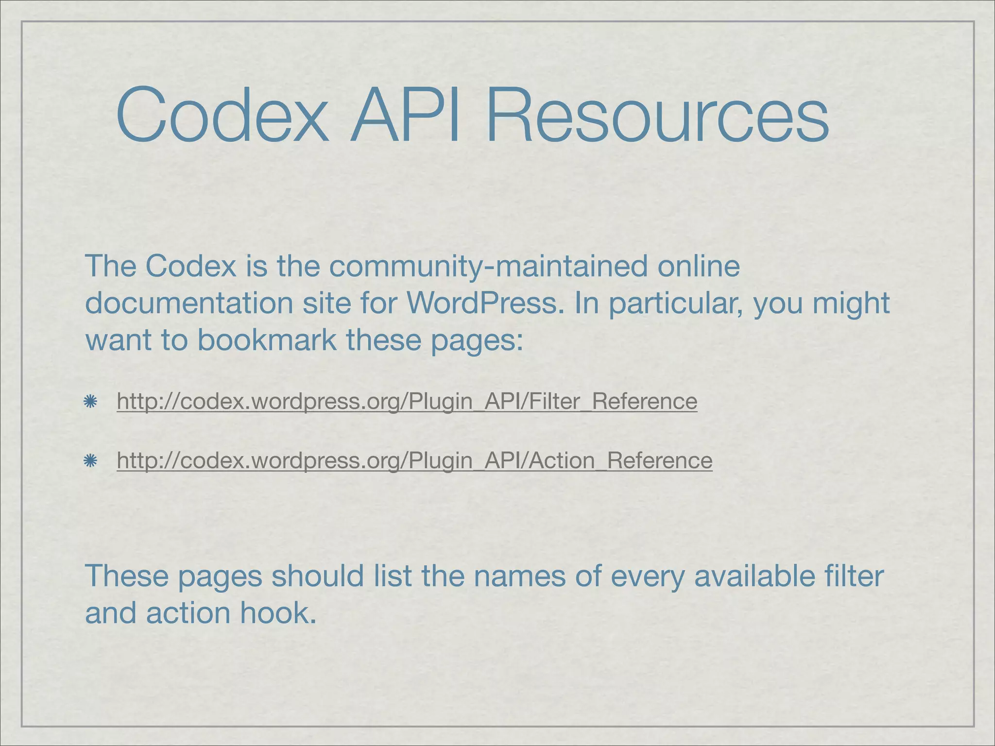 Codex API Resources The Codex is the community-maintained online documentation site for WordPress. In particular, you might want to bookmark these pages: http://codex.wordpress.org/Plugin_API/Filter_Reference http://codex.wordpress.org/Plugin_API/Action_Reference These pages should list the names of every available ﬁlter and action hook. 