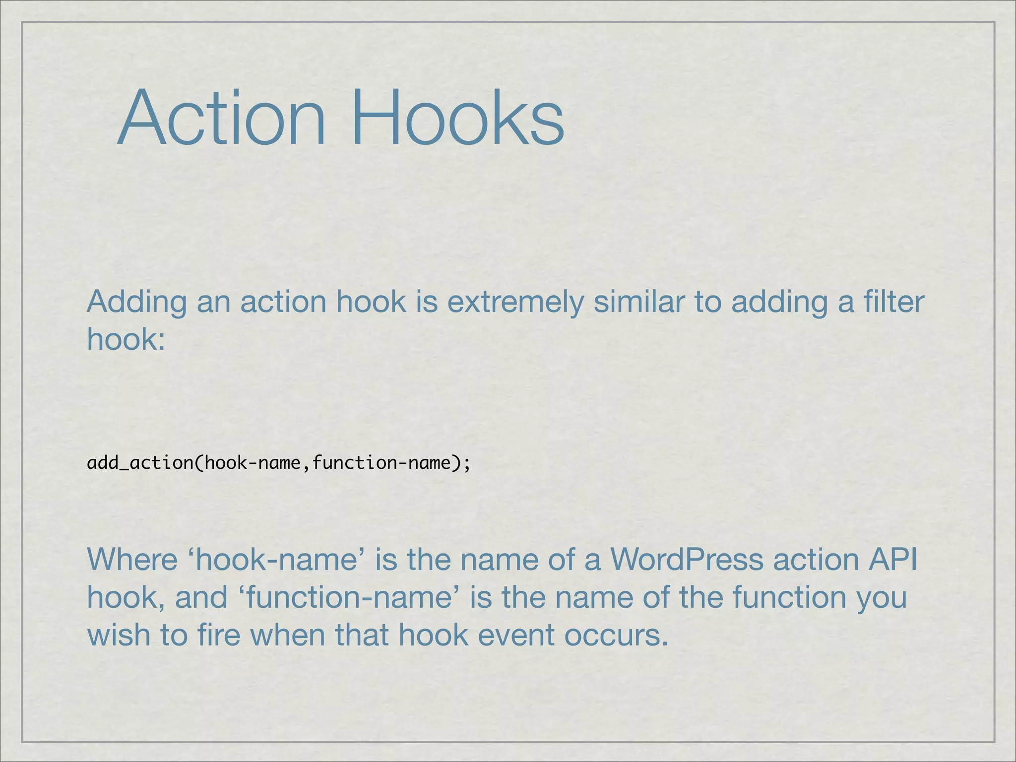 Action Hooks Adding an action hook is extremely similar to adding a ﬁlter hook: add_action(hook-name,function-name); Where ‘hook-name’ is the name of a WordPress action API hook, and ‘function-name’ is the name of the function you wish to ﬁre when that hook event occurs. 