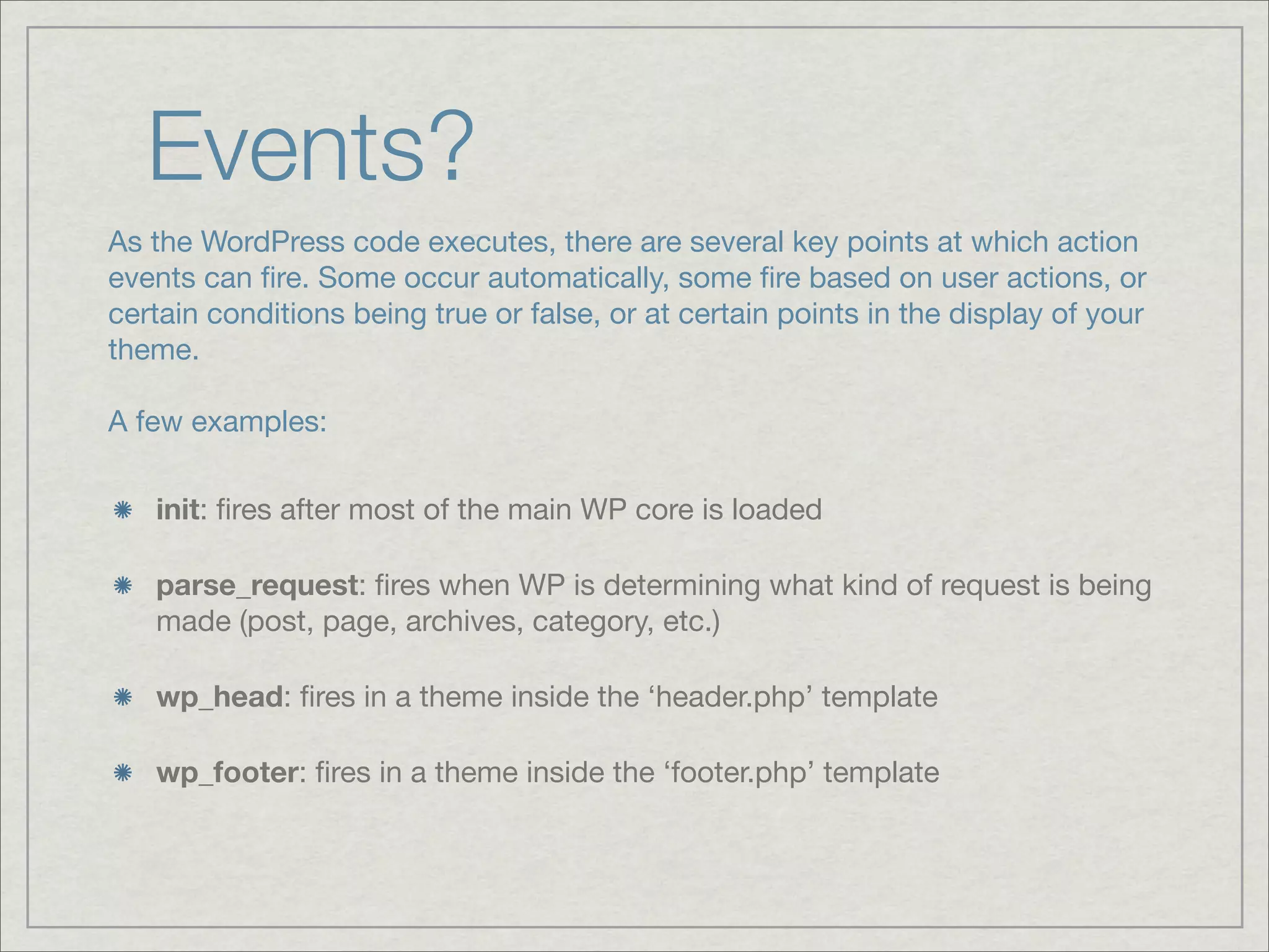 Events? As the WordPress code executes, there are several key points at which action events can ﬁre. Some occur automatically, some ﬁre based on user actions, or certain conditions being true or false, or at certain points in the display of your theme. A few examples: init: ﬁres after most of the main WP core is loaded parse_request: ﬁres when WP is determining what kind of request is being made (post, page, archives, category, etc.) wp_head: ﬁres in a theme inside the ‘header.php’ template wp_footer: ﬁres in a theme inside the ‘footer.php’ template 