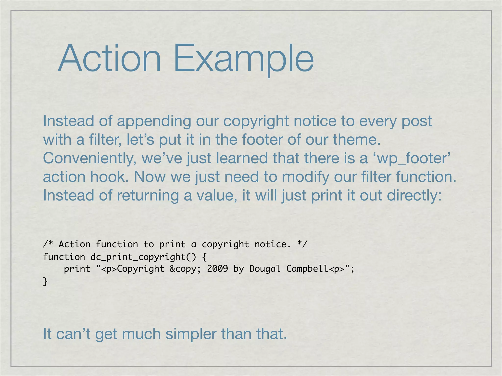Action Example Instead of appending our copyright notice to every post with a ﬁlter, let’s put it in the footer of our theme. Conveniently, we’ve just learned that there is a ‘wp_footer’ action hook. Now we just need to modify our ﬁlter function. Instead of returning a value, it will just print it out directly: /* Action function to print a copyright notice. */ function dc_print_copyright() { print "<p>Copyright &copy; 2009 by Dougal Campbell<p>"; } It can’t get much simpler than that. 