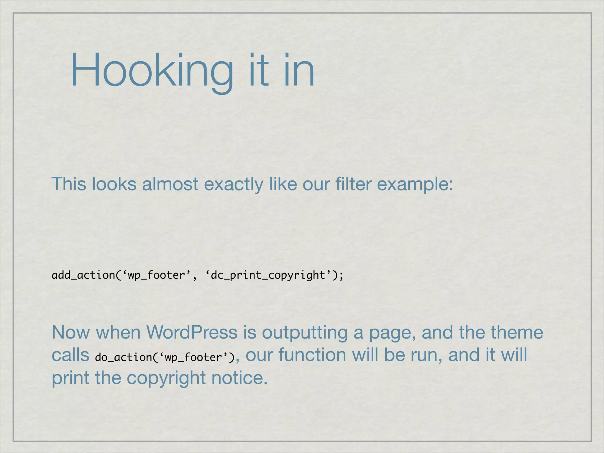 Hooking it in This looks almost exactly like our ﬁlter example: add_action(‘wp_footer’, ‘dc_print_copyright’); Now when WordPress is outputting a page, and the theme calls do_action(‘wp_footer’), our function will be run, and it will print the copyright notice. 
