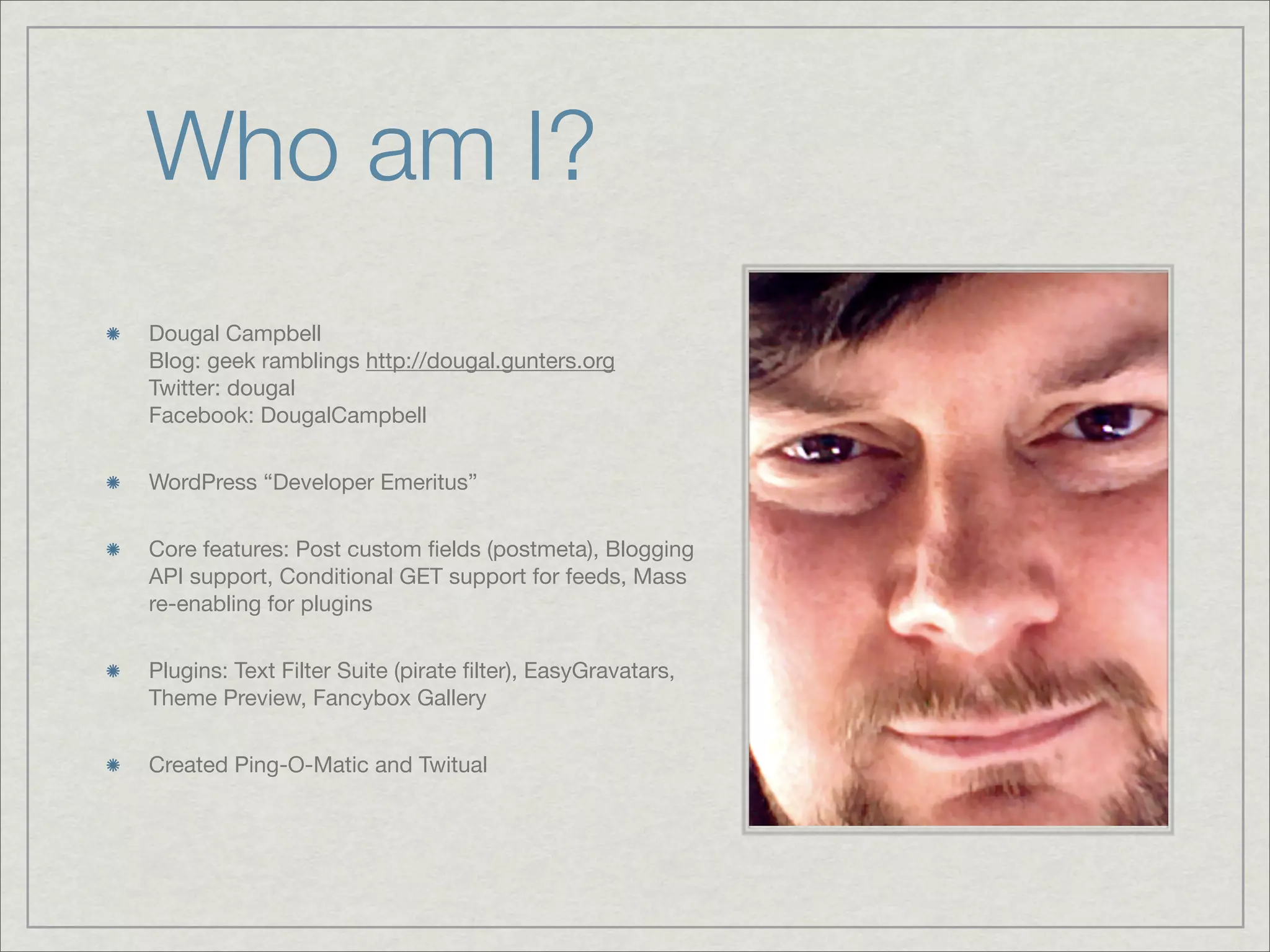 Who am I? Dougal Campbell Blog: geek ramblings http://dougal.gunters.org Twitter: dougal Facebook: DougalCampbell WordPress “Developer Emeritus” Core features: Post custom ﬁelds (postmeta), Blogging API support, Conditional GET support for feeds, Mass re-enabling for plugins Plugins: Text Filter Suite (pirate ﬁlter), EasyGravatars, Theme Preview, Fancybox Gallery Created Ping-O-Matic and Twitual 