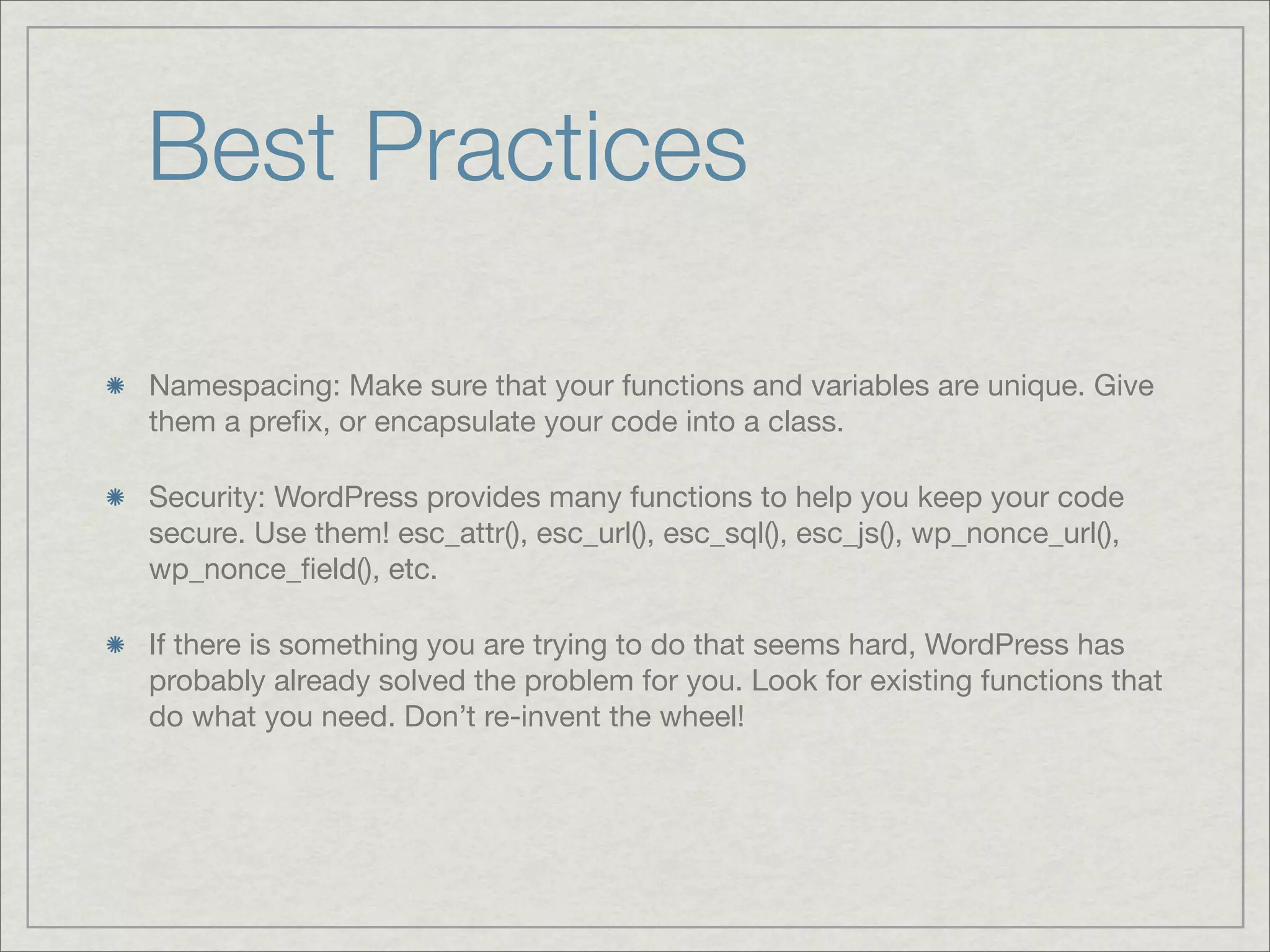 Best Practices Namespacing: Make sure that your functions and variables are unique. Give them a preﬁx, or encapsulate your code into a class. Security: WordPress provides many functions to help you keep your code secure. Use them! esc_attr(), esc_url(), esc_sql(), esc_js(), wp_nonce_url(), wp_nonce_ﬁeld(), etc. If there is something you are trying to do that seems hard, WordPress has probably already solved the problem for you. Look for existing functions that do what you need. Don’t re-invent the wheel! 