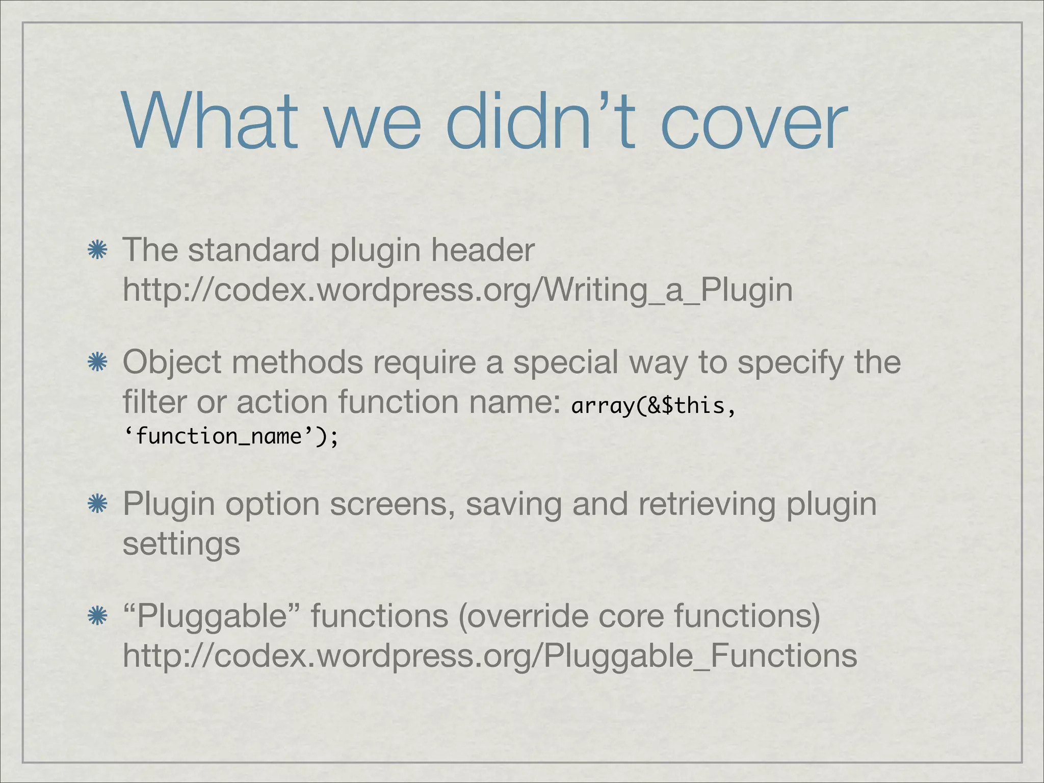 What we didn’t cover The standard plugin header http://codex.wordpress.org/Writing_a_Plugin Object methods require a special way to specify the ﬁlter or action function name: array(&$this, ‘function_name’); Plugin option screens, saving and retrieving plugin settings “Pluggable” functions (override core functions) http://codex.wordpress.org/Pluggable_Functions 