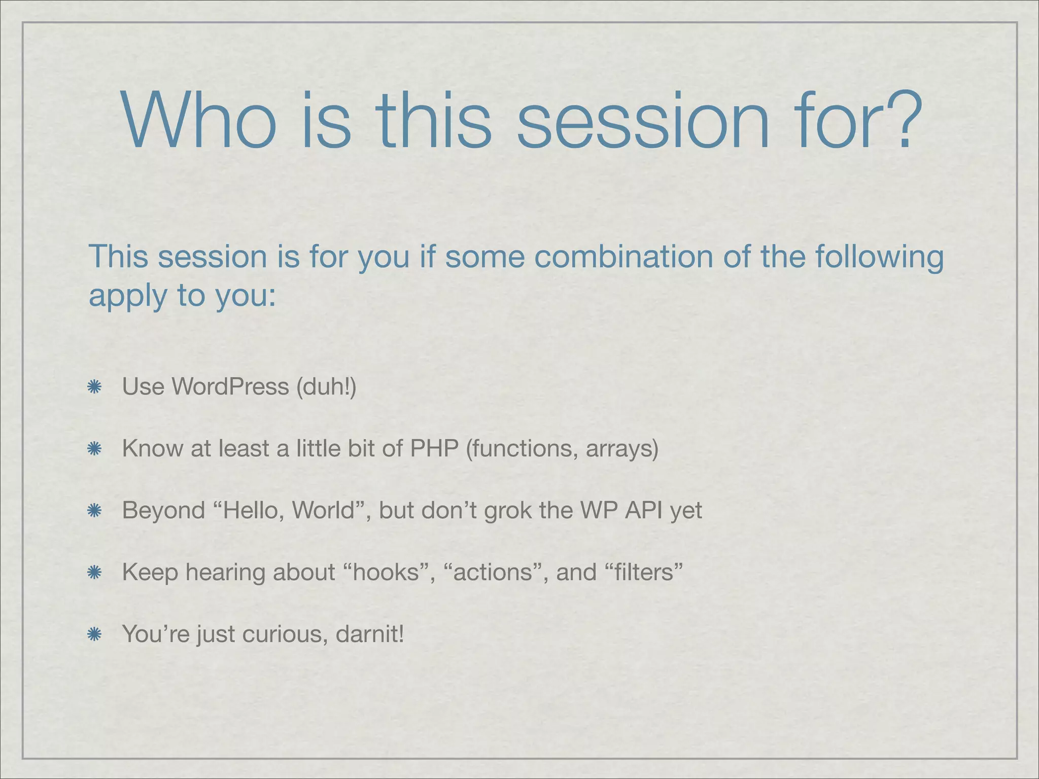 Who is this session for? This session is for you if some combination of the following apply to you: Use WordPress (duh!) Know at least a little bit of PHP (functions, arrays) Beyond “Hello, World”, but don’t grok the WP API yet Keep hearing about “hooks”, “actions”, and “ﬁlters” You’re just curious, darnit! 