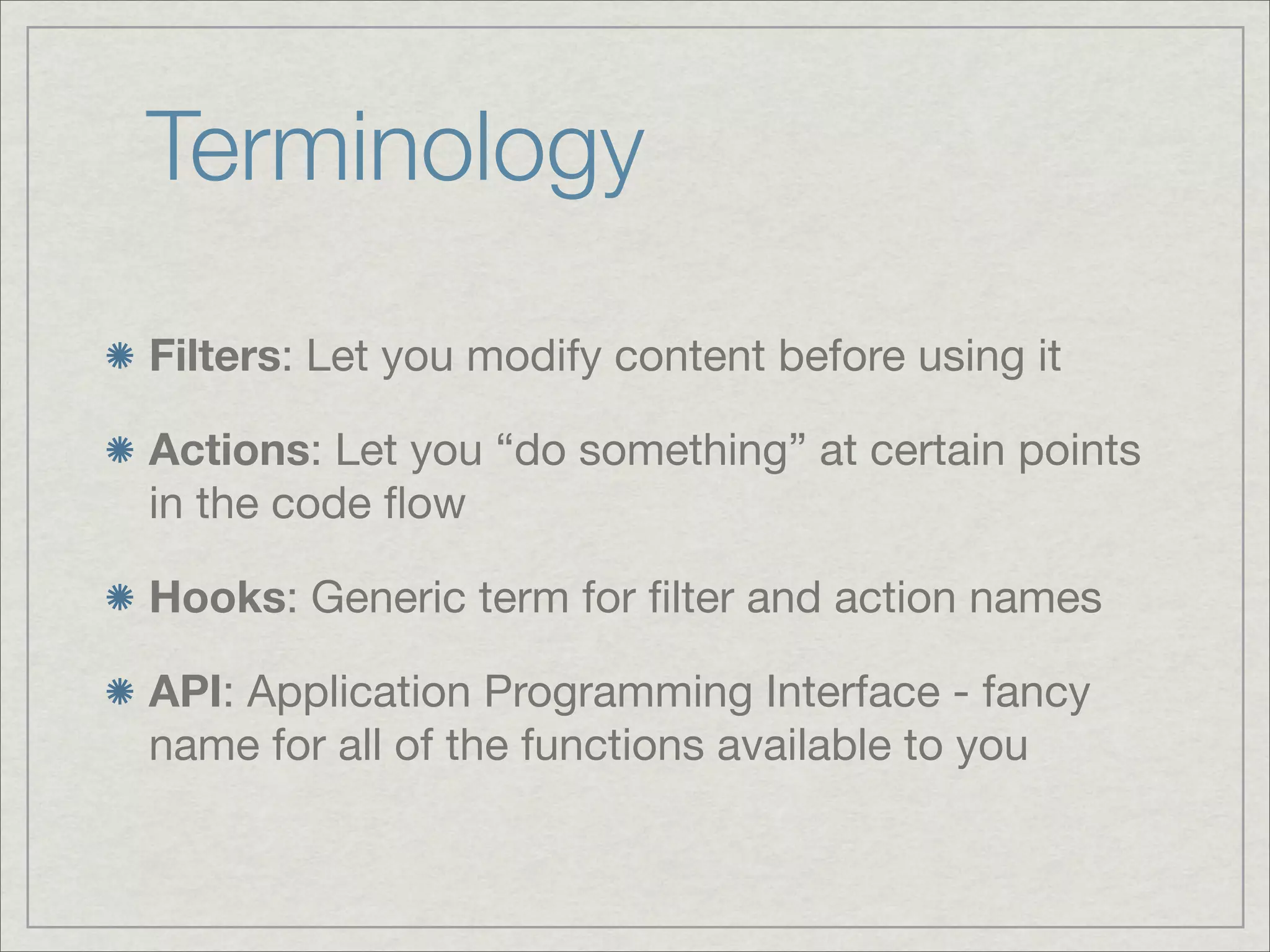 Terminology Filters: Let you modify content before using it Actions: Let you “do something” at certain points in the code ﬂow Hooks: Generic term for ﬁlter and action names API: Application Programming Interface - fancy name for all of the functions available to you 