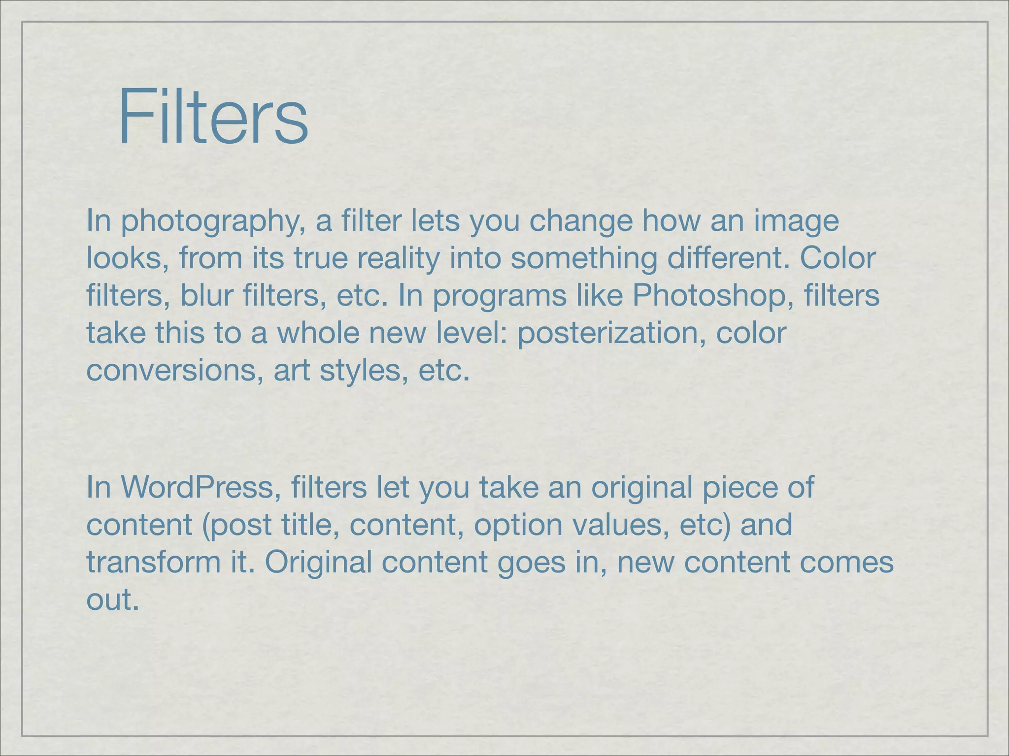 Filters In photography, a ﬁlter lets you change how an image looks, from its true reality into something different. Color ﬁlters, blur ﬁlters, etc. In programs like Photoshop, ﬁlters take this to a whole new level: posterization, color conversions, art styles, etc. In WordPress, ﬁlters let you take an original piece of content (post title, content, option values, etc) and transform it. Original content goes in, new content comes out. 
