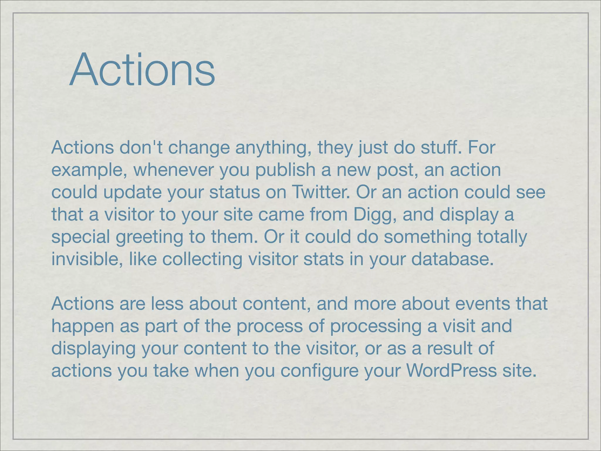 Actions Actions don't change anything, they just do stuff. For example, whenever you publish a new post, an action could update your status on Twitter. Or an action could see that a visitor to your site came from Digg, and display a special greeting to them. Or it could do something totally invisible, like collecting visitor stats in your database. Actions are less about content, and more about events that happen as part of the process of processing a visit and displaying your content to the visitor, or as a result of actions you take when you conﬁgure your WordPress site. 