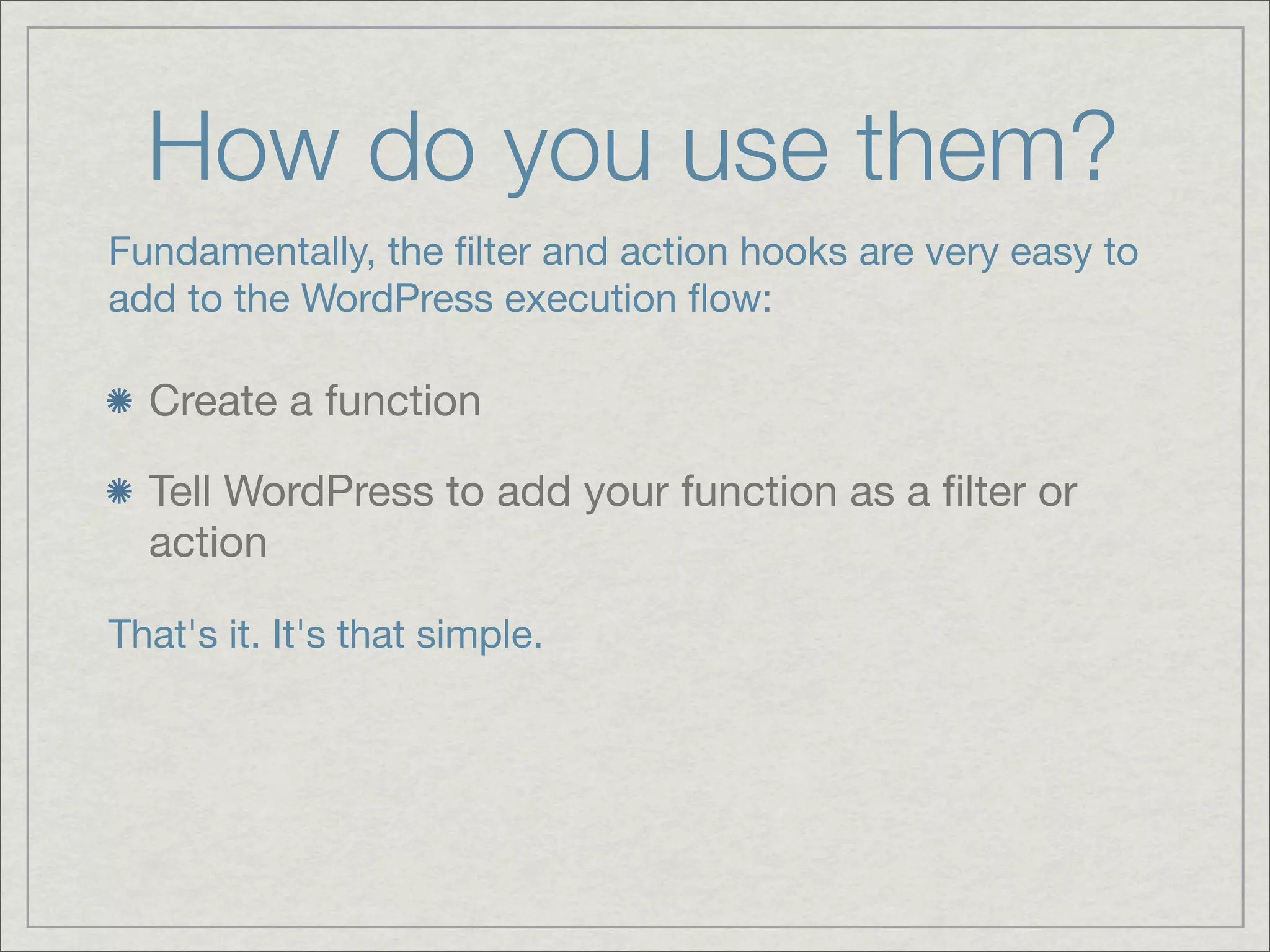 How do you use them? Fundamentally, the ﬁlter and action hooks are very easy to add to the WordPress execution ﬂow: Create a function Tell WordPress to add your function as a ﬁlter or action That's it. It's that simple. 