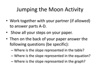 Jumping the Moon Activity
• Work together with your partner (if allowed)
to answer parts A-D.
• Show all your steps on your paper.
• Then on the back of your paper answer the
following questions (be specific):
– Where is the slope represented in the table?
– Where is the slope represented in the equation?
– Where is the slope represented in the graph?
 