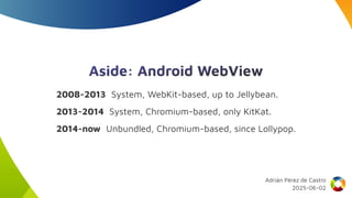 Aside: Android WebView
2008-2013 System, WebKit-based, up to Jellybean.
2013-2014 System, Chromium-based, only KitKat.
2014-now Unbundled, Chromium-based, since Lollypop.
Adrián Pérez de Castro
2025-06-02
 