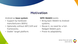 Motivation
Android as base system:
• Support by hardware
manufacturers (BSPs).
• Optionally without ART/JVM and
frameworks.
• Stable* target platform.
WPE WebKit exists:
• Bring back WebKit to Android
systems.
• Reuse it, no need for a full-
fledged WebKit port.
• Prove its adaptability.
Adrián Pérez de Castro
2025-06-02
 