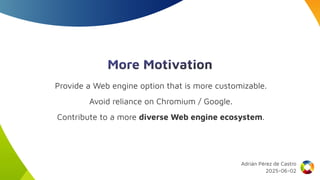More Motivation
Provide a Web engine option that is more customizable.
Avoid reliance on Chromium / Google.
Contribute to a more diverse Web engine ecosystem.
Adrián Pérez de Castro
2025-06-02
 
