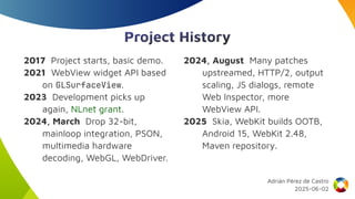 Project History
2017 Project starts, basic demo.
2021 WebView widget API based
on GLSurfaceView.
2023 Development picks up
again, NLnet grant.
2024, March Drop 32-bit,
mainloop integration, PSON,
multimedia hardware
decoding, WebGL, WebDriver.
2024, August Many patches
upstreamed, HTTP/2, output
scaling, JS dialogs, remote
Web Inspector, more
WebView API.
2025 Skia, WebKit builds OOTB,
Android 15, WebKit 2.48,
Maven repository.
Adrián Pérez de Castro
2025-06-02
 