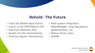 Behold: The Future
• Track the WebKit main branch.
• Switch to the WPEPlatform API.
• Add more WebView APIs.
• Quality-of-Life improvements.
• Continue regular maintenance.
• More system integration:
PowerManager, long-tap gesture,
geolocalization, etc.
• Reduce binary sizes.
• WebXR.
Adrián Pérez de Castro
2025-06-02
 
