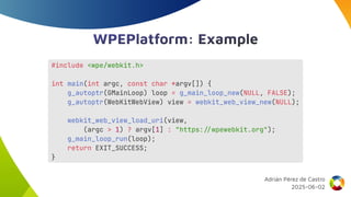 WPEPlatform: Example
#include <wpe/webkit.h>
int main(int argc, const char *argv[]) {
g_autoptr(GMainLoop) loop = g_main_loop_new(NULL, FALSE);
g_autoptr(WebKitWebView) view = webkit_web_view_new(NULL);
webkit_web_view_load_uri(view,
(argc > 1) ? argv[1] : "https://wpewebkit.org");
g_main_loop_run(loop);
return EXIT_SUCCESS;
}
Adrián Pérez de Castro
2025-06-02
 