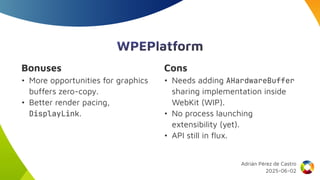 WPEPlatform
Bonuses
• More opportunities for graphics
buffers zero-copy.
• Better render pacing,
DisplayLink.
Cons
• Needs adding AHardwareBuffer
sharing implementation inside
WebKit (WIP).
• No process launching
extensibility (yet).
• API still in flux.
Adrián Pérez de Castro
2025-06-02
 
