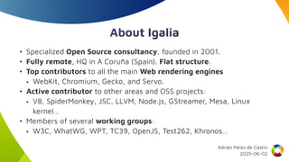 About Igalia
• Specialized Open Source consultancy, founded in 2001.
• Fully remote, HQ in A Coruña (Spain). Flat structure.
• Top contributors to all the main Web rendering engines
‣ WebKit, Chromium, Gecko, and Servo.
• Active contributor to other areas and OSS projects:
‣ V8, SpiderMonkey, JSC, LLVM, Node.js, GStreamer, Mesa, Linux
kernel…
• Members of several working groups:
‣ W3C, WhatWG, WPT, TC39, OpenJS, Test262, Khronos…
Adrián Pérez de Castro
2025-06-02
 