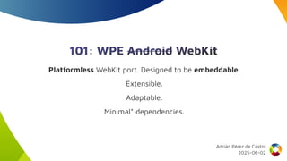 101: WPE Android WebKit
Platformless WebKit port. Designed to be embeddable.
Extensible.
Adaptable.
Minimal* dependencies.
Adrián Pérez de Castro
2025-06-02
 