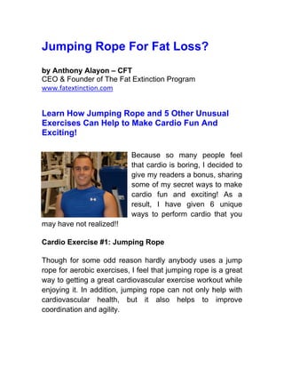 Jumping Rope For Fat Loss?
by Anthony Alayon – CFT
CEO & Founder of The Fat Extinction Program
www.fatextinction.com


Learn How Jumping Rope and 5 Other Unusual
Exercises Can Help to Make Cardio Fun And
Exciting!

                            Because so many people feel
                            that cardio is boring, I decided to
                            give my readers a bonus, sharing
                            some of my secret ways to make
                            cardio fun and exciting! As a
                            result, I have given 6 unique
                            ways to perform cardio that you
may have not realized!!

Cardio Exercise #1: Jumping Rope

Though for some odd reason hardly anybody uses a jump
rope for aerobic exercises, I feel that jumping rope is a great
way to getting a great cardiovascular exercise workout while
enjoying it. In addition, jumping rope can not only help with
cardiovascular health, but it also helps to improve
coordination and agility.
 