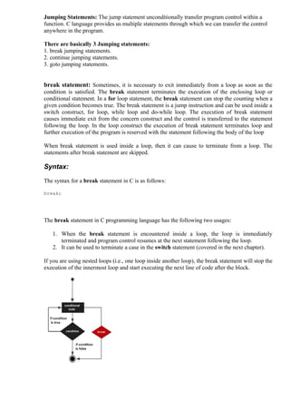 Jumping Statements: The jump statement unconditionally transfer program control within a
function. C language provides us multiple statements through which we can transfer the control
anywhere in the program.
There are basically 3 Jumping statements:
1. break jumping statements.
2. continue jumping statements.
3. goto jumping statements.

break statement: Sometimes, it is necessary to exit immediately from a loop as soon as the
condition is satisfied. The break statement terminates the execution of the enclosing loop or
conditional statement. In a for loop statement, the break statement can stop the counting when a
given condition becomes true. The break statement is a jump instruction and can be used inside a
switch construct, for loop, while loop and do-while loop. The execution of break statement
causes immediate exit from the concern construct and the control is transferred to the statement
following the loop. In the loop construct the execution of break statement terminates loop and
further execution of the program is reserved with the statement following the body of the loop
When break statement is used inside a loop, then it can cause to terminate from a loop. The
statements after break statement are skipped.

Syntax:
The syntax for a break statement in C is as follows:
break;

The break statement in C programming language has the following two usages:
1. When the break statement is encountered inside a loop, the loop is immediately
terminated and program control resumes at the next statement following the loop.
2. It can be used to terminate a case in the switch statement (covered in the next chapter).
If you are using nested loops (i.e., one loop inside another loop), the break statement will stop the
execution of the innermost loop and start executing the next line of code after the block.

 