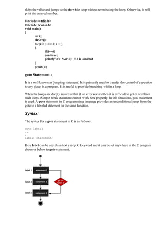 skips the value and jumps to the do while loop without terminating the loop. Otherwise, it will
print the entered number.
#include <stdio.h>
#include <conio.h>
void main()
{
int i;
clrscr();
for(i=1; i<=10; i++)
{
if(i==6)
continue;
printf("nt %d",i); // 6 is omitted
}
getch();}

goto Statement :
It is a well known as 'jumping statement.' It is primarily used to transfer the control of execution
to any place in a program. It is useful to provide branching within a loop.
When the loops are deeply nested at that if an error occurs then it is difficult to get exited from
such loops. Simple break statement cannot work here properly. In this situations, goto statement
is used. A goto statement in C programming language provides an unconditional jump from the
goto to a labeled statement in the same function.

Syntax:
The syntax for a goto statement in C is as follows:
goto label;
..
.
label: statement;

Here label can be any plain text except C keyword and it can be set anywhere in the C program
above or below to goto statement.

 