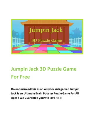 Jumpin Jack 3D Puzzle Game 
For Free 
Do not misread this as an only for kids game!. Jumpin 
Jack is an Ultimate Brain Booster Puzzle Game For All 
Ages ! We Guarantee you will love it ! :) 
 