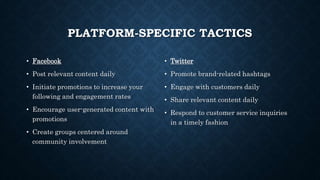 PLATFORM-SPECIFIC TACTICS
• Facebook
• Post relevant content daily
• Initiate promotions to increase your
following and engagement rates
• Encourage user-generated content with
promotions
• Create groups centered around
community involvement
• Twitter
• Promote brand-related hashtags
• Engage with customers daily
• Share relevant content daily
• Respond to customer service inquiries
in a timely fashion
 