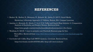 REFERENCES
• Barker, M., Barker, D., Bormann, N., Roberts, M., Zahay, D. (2017). Social Media
Marketing: A Strategic Approach. 2nd Edition. Boston, MA. Cengage Learning
• Azarian, J., Kennedy, K., Steele, C. (n.d.) U.S. Coffee and Snack Shop Industry: A Comparative
Analysis of Starbucks and Dunkin’ Donuts. Retrieved from
https://sites.google.com/site/starbucksanddunkindonuts/porter-s-five-forces
• Weisberg, E. (2018). 7 ways to promote your Facebook Business page for free.
ThriveHive. Retrieved from https://thrivehive.com/how-to-promote-your-facebook-page-for-
free/
• Cervitude (nd). Coffee Shop Café SWOT Analysis. Cervitude. Retrieved from
https://cervitude.com/2018/05/08/coffee-shop-cafe-swot-analysis/
 