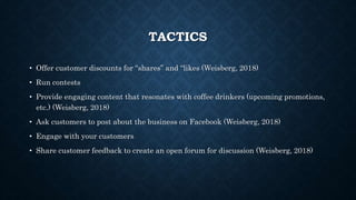 TACTICS
• Offer customer discounts for “shares” and “likes (Weisberg, 2018)
• Run contests
• Provide engaging content that resonates with coffee drinkers (upcoming promotions,
etc.) (Weisberg, 2018)
• Ask customers to post about the business on Facebook (Weisberg, 2018)
• Engage with your customers
• Share customer feedback to create an open forum for discussion (Weisberg, 2018)
 