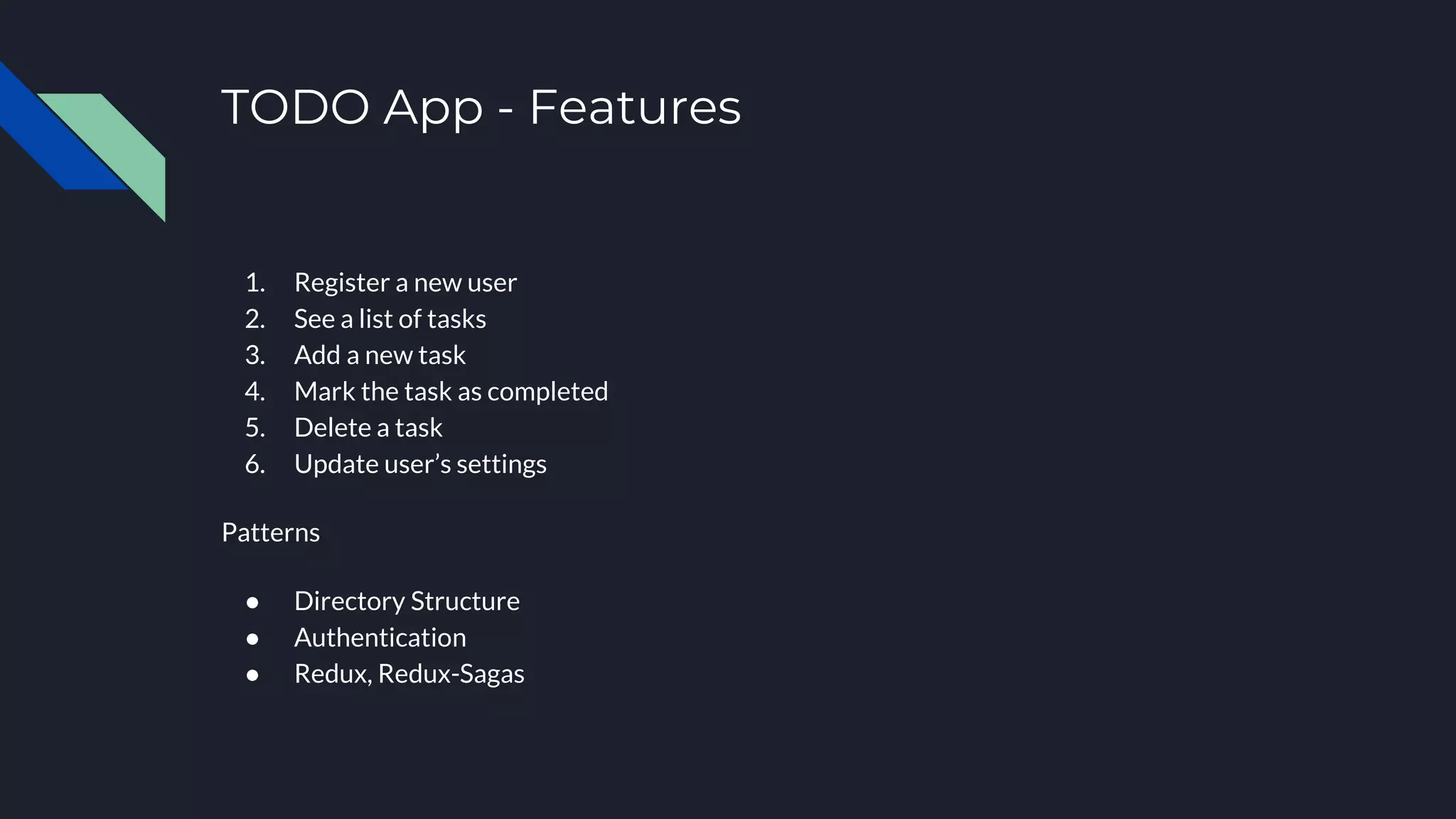 TODO App - Features 1. Register a new user 2. See a list of tasks 3. Add a new task 4. Mark the task as completed 5. Delete a task 6. Update user’s settings Patterns ● Directory Structure ● Authentication ● Redux, Redux-Sagas 