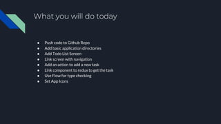 What you will do today
● Push code to Github Repo
● Add basic application directories
● Add Todo List Screen
● Link screen with navigation
● Add an action to add a new task
● Link component to redux to get the task
● Use Flow for type checking
● Set App Icons
 
